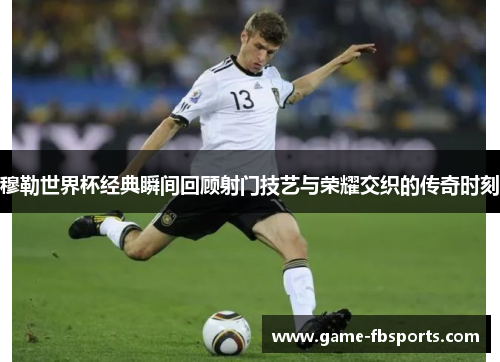 穆勒世界杯经典瞬间回顾射门技艺与荣耀交织的传奇时刻