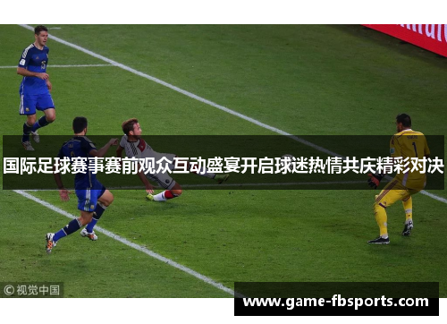 国际足球赛事赛前观众互动盛宴开启球迷热情共庆精彩对决