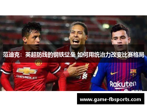 范迪克：英超防线的钢铁壁垒 如何用统治力改变比赛格局