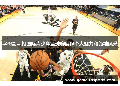 字母哥亮相国际青少年篮球赛展现个人魅力和领袖风采