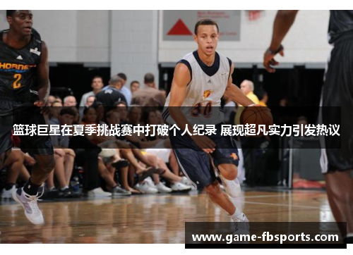 篮球巨星在夏季挑战赛中打破个人纪录 展现超凡实力引发热议