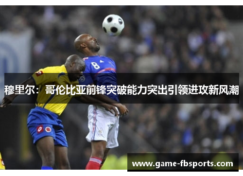 穆里尔：哥伦比亚前锋突破能力突出引领进攻新风潮