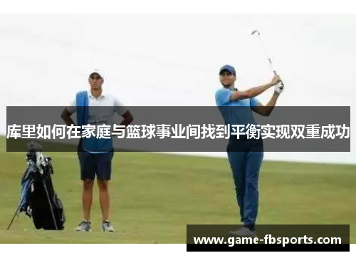 库里如何在家庭与篮球事业间找到平衡实现双重成功