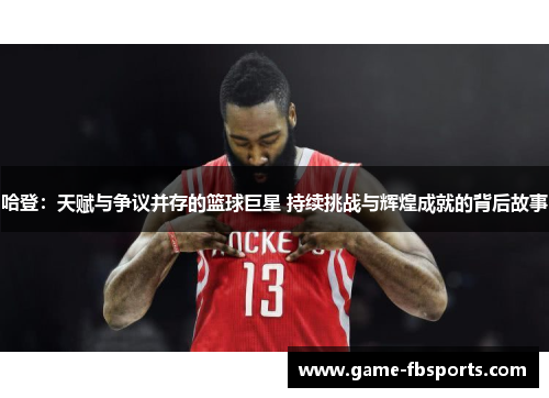 哈登：天赋与争议并存的篮球巨星 持续挑战与辉煌成就的背后故事