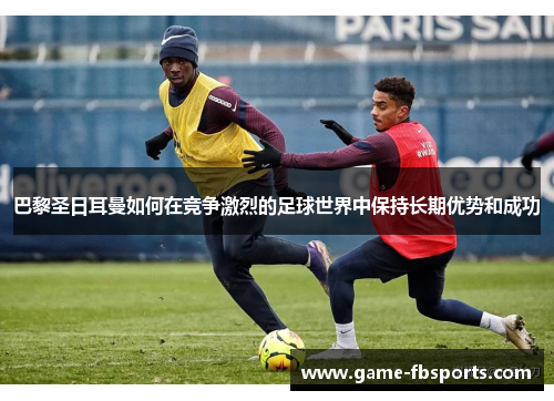 巴黎圣日耳曼如何在竞争激烈的足球世界中保持长期优势和成功
