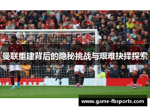 曼联重建背后的隐秘挑战与艰难抉择探索