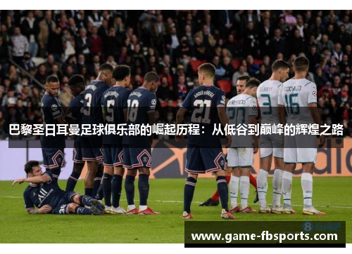 巴黎圣日耳曼足球俱乐部的崛起历程：从低谷到巅峰的辉煌之路