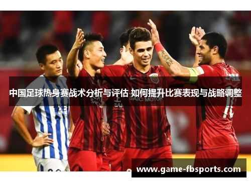 中国足球热身赛战术分析与评估 如何提升比赛表现与战略调整