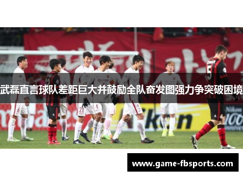武磊直言球队差距巨大并鼓励全队奋发图强力争突破困境